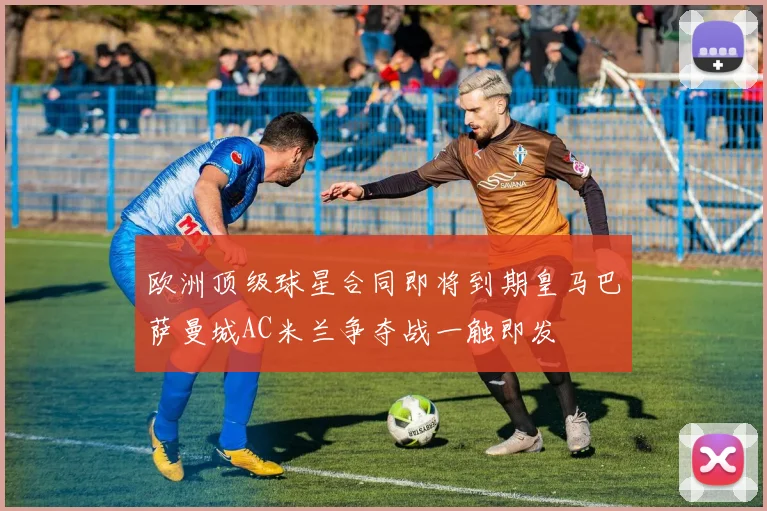 欧洲顶级球星合同即将到期皇马巴萨曼城AC米兰争夺战一触即发